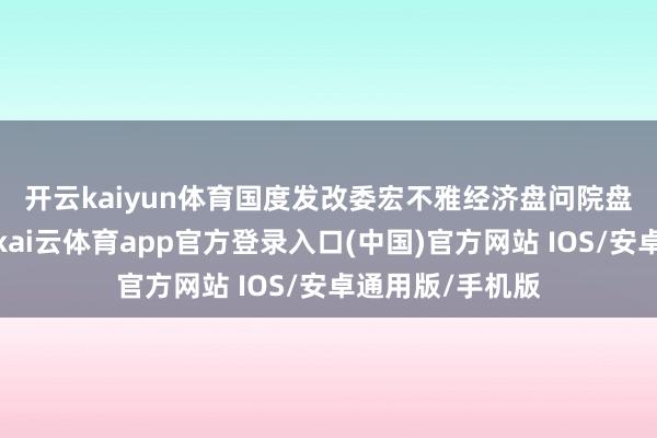 开云kaiyun体育 国度发改委宏不雅经济盘问院盘问员刘琳暗意-kai云体育app官方登录入口(中国)官方网站 IOS/安卓通用版/手机版